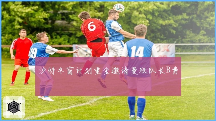 沙特冬窗计划重金邀请曼联队长B费