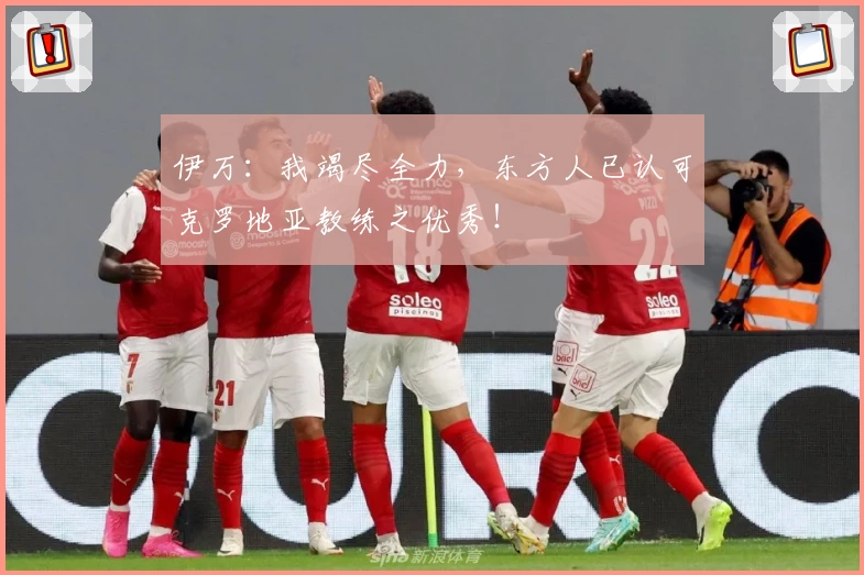 伊万：我竭尽全力，东方人已认可克罗地亚教练之优秀！