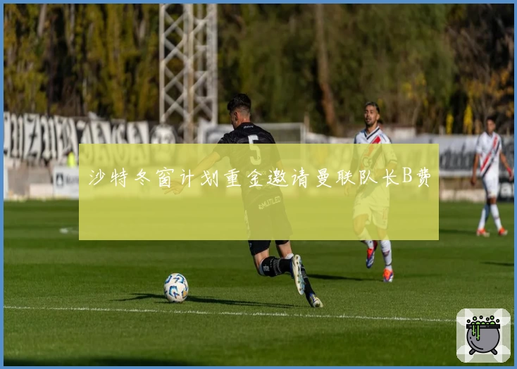 沙特冬窗计划重金邀请曼联队长B费