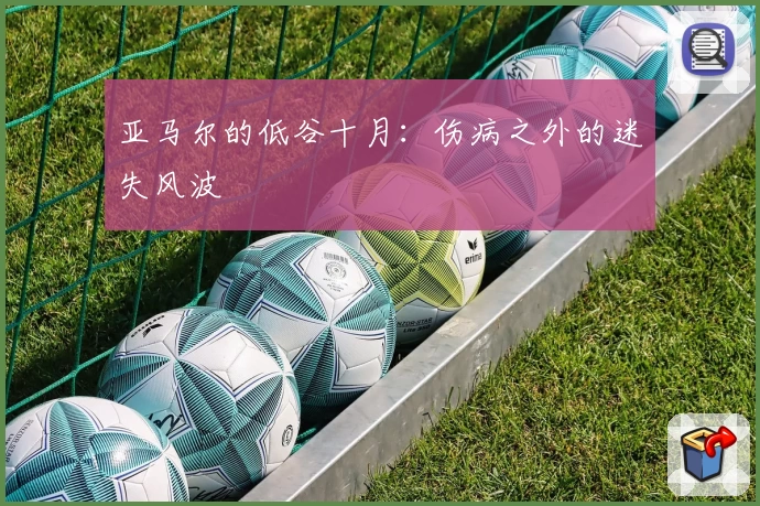 亚马尔的低谷十月：伤病之外的迷失风波