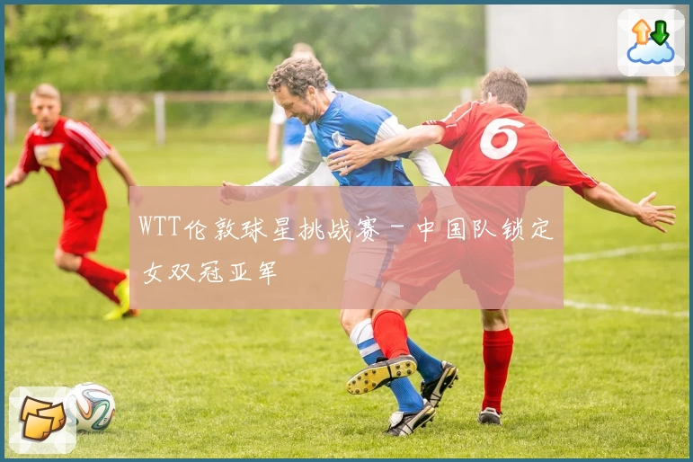 WTT伦敦球星挑战赛 - 中国队锁定女双冠亚军