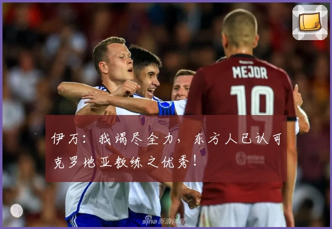 伊万：我竭尽全力，东方人已认可克罗地亚教练之优秀！
