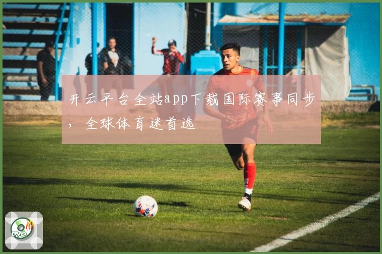 开云平台全站app下载国际赛事同步，全球体育迷首选