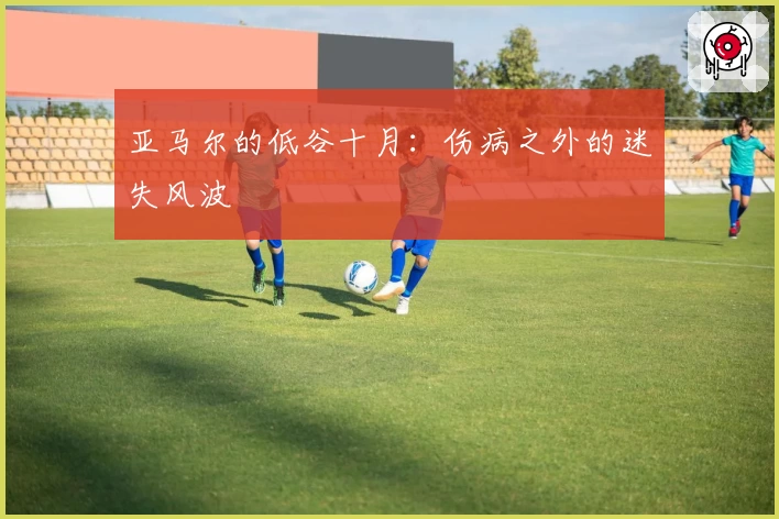 亚马尔的低谷十月：伤病之外的迷失风波