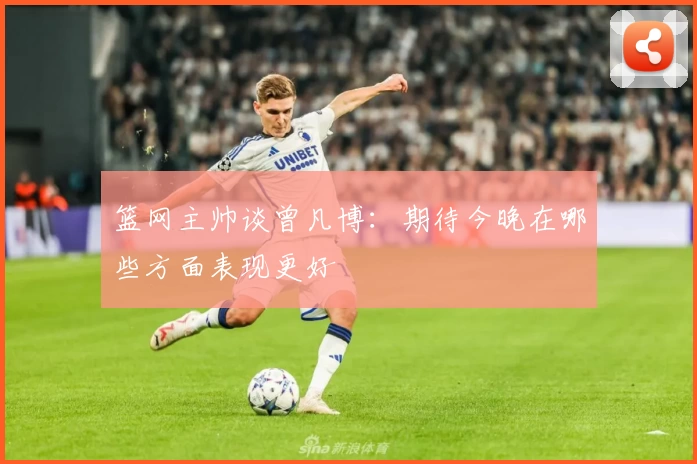 篮网主帅谈曾凡博：期待今晚在哪些方面表现更好