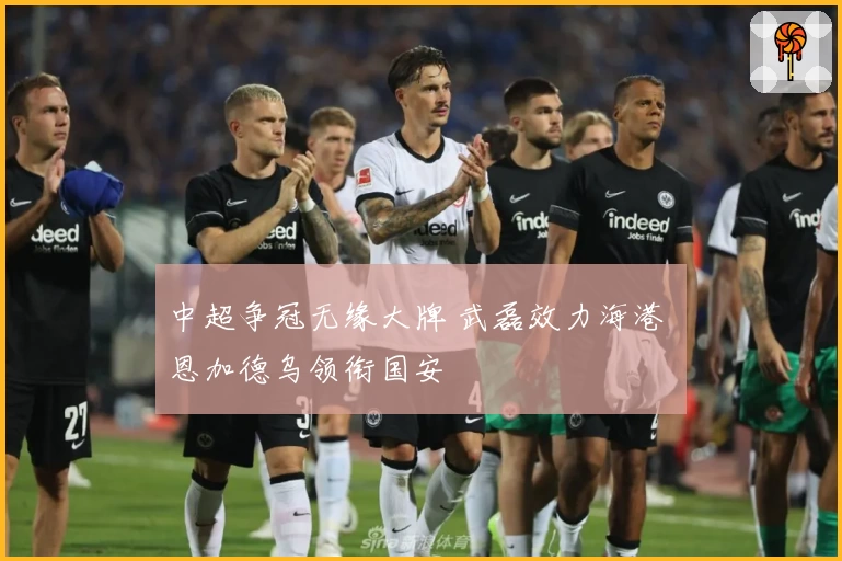 中超争冠无缘大牌 武磊效力海港 恩加德乌领衔国安