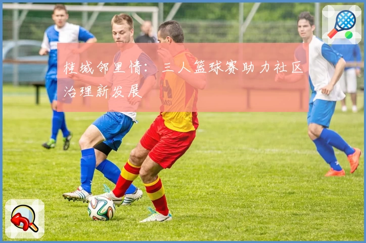 桂城邻里情：三人篮球赛助力社区治理新发展
