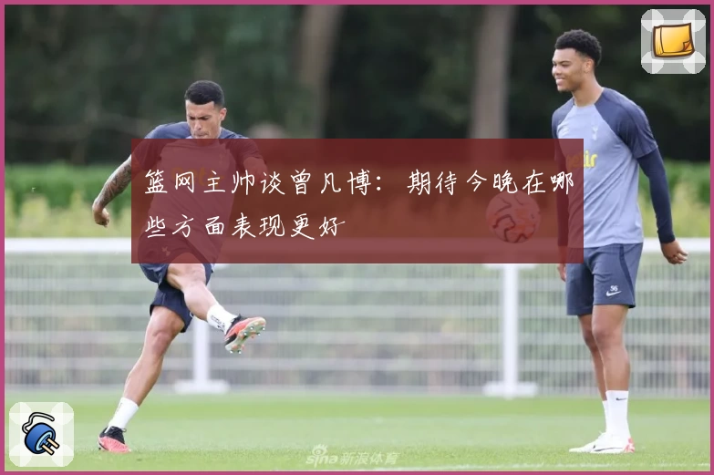 篮网主帅谈曾凡博：期待今晚在哪些方面表现更好